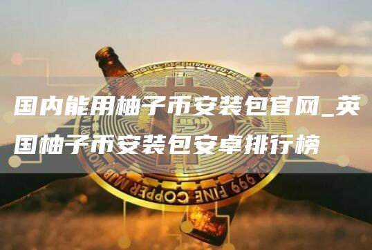 国内能用柚子芝麻开门交易所装包官网_英国柚子芝麻开门交易所装包安卓排行榜