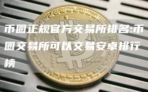 币圈正规官方交易所排名:币圈交易所可以交易安卓排行榜