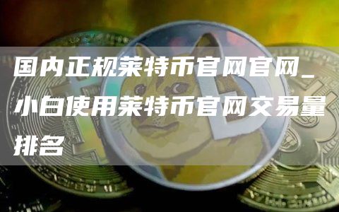 国内正规莱特币官网官网_小白使用莱特币官网交易量排名