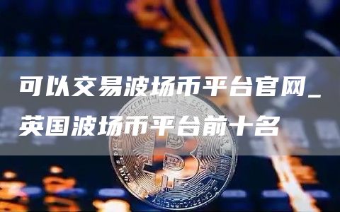 可以交易波场币平台官网_英国波场币平台前十名