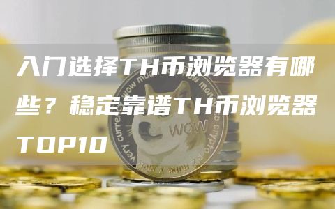 入门选择TH币浏览器有哪些？稳定靠谱TH币浏览器TOP10