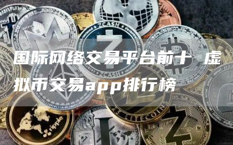 国际网络交易平台前十 虚拟币交易app排行榜