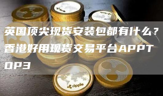 英国顶尖现货安装包都有什么？香港好用现货交易平台APPTOP3