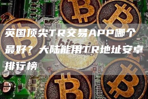 英国顶尖TR交易APP哪个最好？大陆能用TR地址安卓排行榜