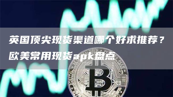 英国顶尖现货渠道哪个好求推荐？欧美常用现货apk盘点