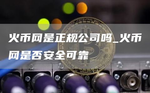 火币网是正规公司吗_火币网是否安全可靠