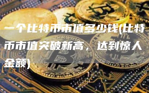 一个比特币市值多少钱 - 比特币市值突破新高，达到惊人金额