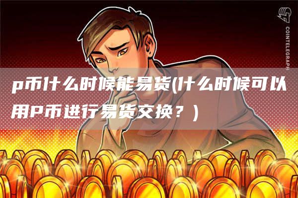 p币什么时候能易货 - 什么时候可以用P币进行易货交换？
