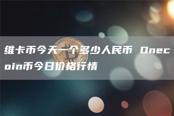 维卡币今天一个多少人民币 Onecoin币今日价格行情
