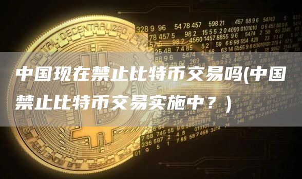 中国现在禁止比特币交易吗 - 中国禁止比特币交易实施中？