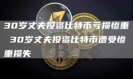 30岁丈夫投资比特币亏损惨重 30岁丈夫投资比特币遭受惨重损失