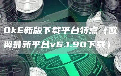 0k新版下载平台特点（欧翼最新平台v6.1.90下载）