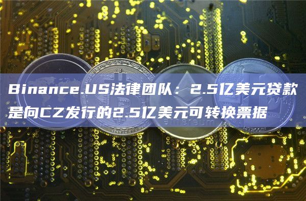 Binance.US法律团队：2.5亿美元贷款是向CZ发行的2.5亿美元可转换票据