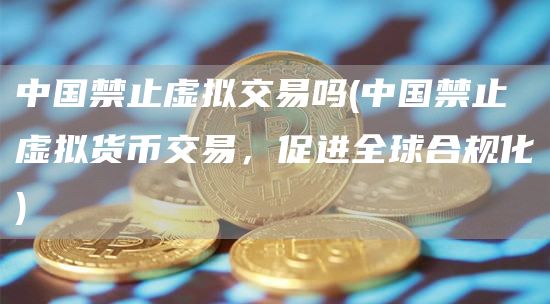 中国禁止虚拟交易吗 - 中国禁止虚拟货币交易，促进全球合规化