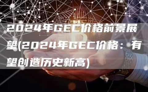 2024年GEC价格前景展望 - 2024年GEC价格：有望创造历史新高