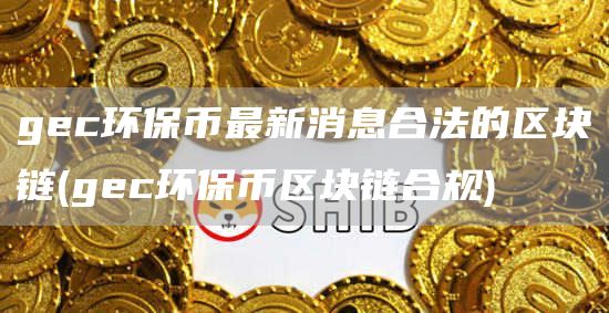 gec环保币最新消息合法的区块链 - gec环保币区块链合规